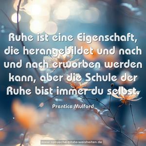 Ruhe ist eine Eigenschaft, die herangebildet 
und nach und nach erworben werden kann, 
aber die Schule der Ruhe bist immer du selbst.