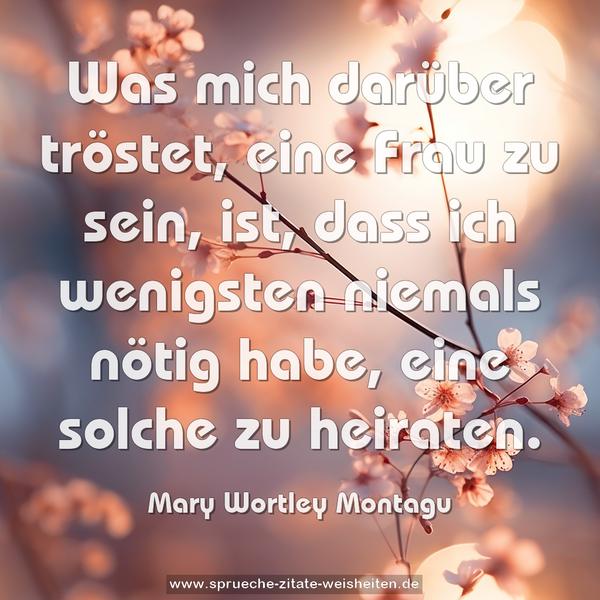 Was mich darüber tröstet, eine Frau zu sein, ist,
dass ich wenigsten niemals nötig habe,
eine solche zu heiraten.