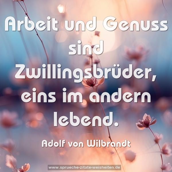 Arbeit und Genuss sind Zwillingsbrüder,
eins im andern lebend.

