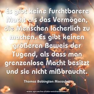 Es gibt keine furchtbarere Macht als das Vermögen,
die Menschen lächerlich zu machen.
Es gibt keinen größeren Beweis der Tugend,
als dass man grenzenlose Macht besitzt und sie nicht mißbraucht.