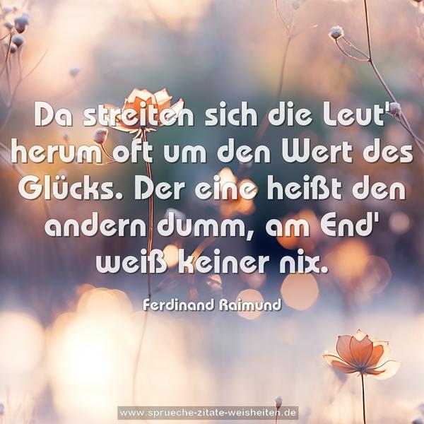 Da streiten sich die Leut' herum
oft um den Wert des Glücks.
Der eine heißt den andern dumm,
am End' weiß keiner nix. 