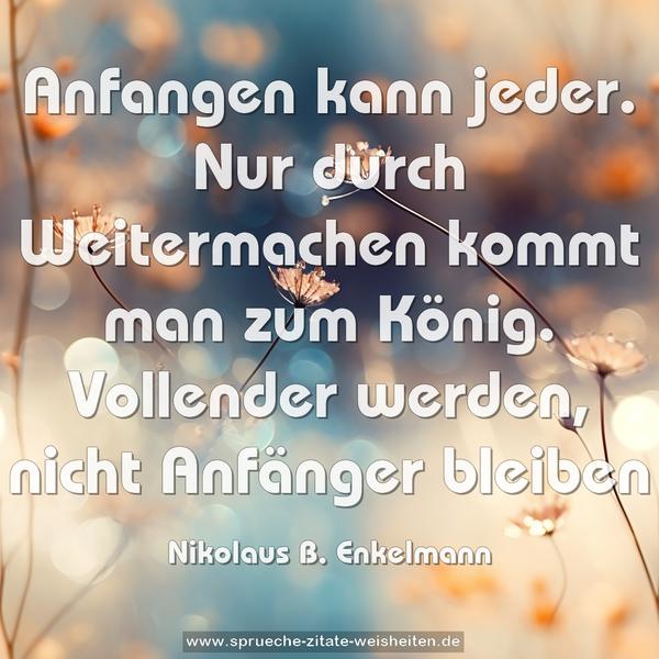 Anfangen kann jeder.
Nur durch Weitermachen kommt man zum König.
Vollender werden, nicht Anfänger bleiben