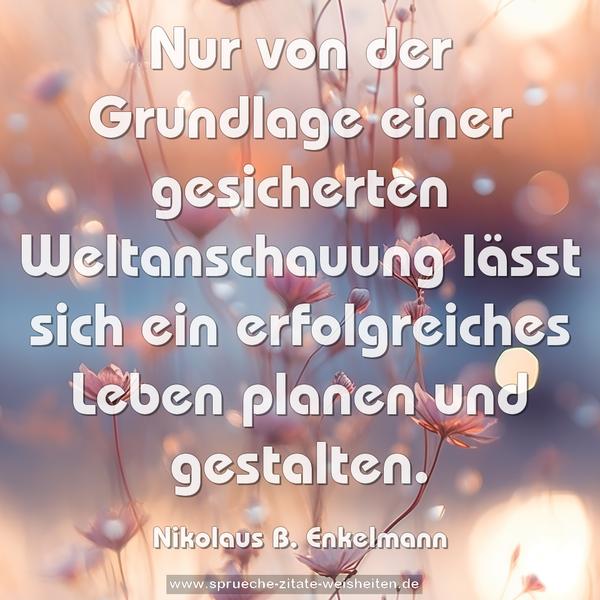Nur von der Grundlage einer gesicherten Weltanschauung
lässt sich ein erfolgreiches Leben planen und gestalten.