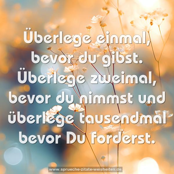 Überlege einmal, bevor du gibst.
Überlege zweimal, bevor du nimmst
und überlege tausendmal bevor Du forderst.