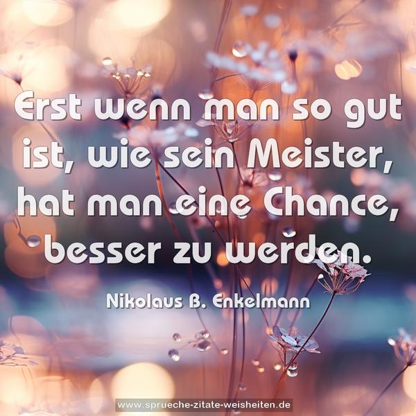 Erst wenn man so gut ist, wie sein Meister,
hat man eine Chance, besser zu werden.
