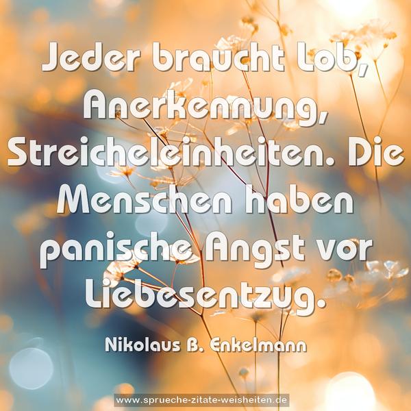 Jeder braucht Lob, Anerkennung, Streicheleinheiten.
Die Menschen haben panische Angst vor Liebesentzug.