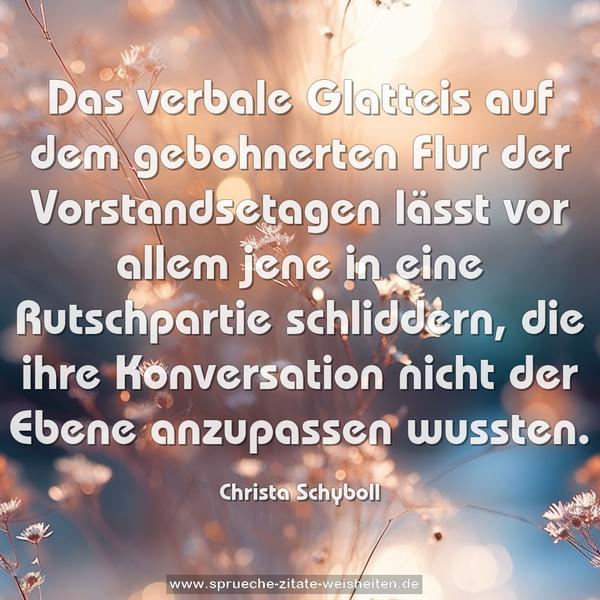 Das verbale Glatteis
auf dem gebohnerten Flur der Vorstandsetagen
lässt vor allem jene in eine Rutschpartie schliddern,
die ihre Konversation nicht der Ebene
anzupassen wussten.