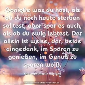 Genieße was du hast, als ob du noch heute sterben solltest,
aber spar es auch, als ob du ewig lebtest.
Der allein ist weise,
der, beide eingedenk, im Sparen zu genießen, im Genuß zu sparen weiß. 