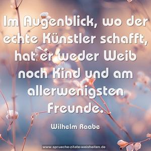 Im Augenblick, wo der echte Künstler schafft,
hat er weder Weib noch Kind und am allerwenigsten Freunde.