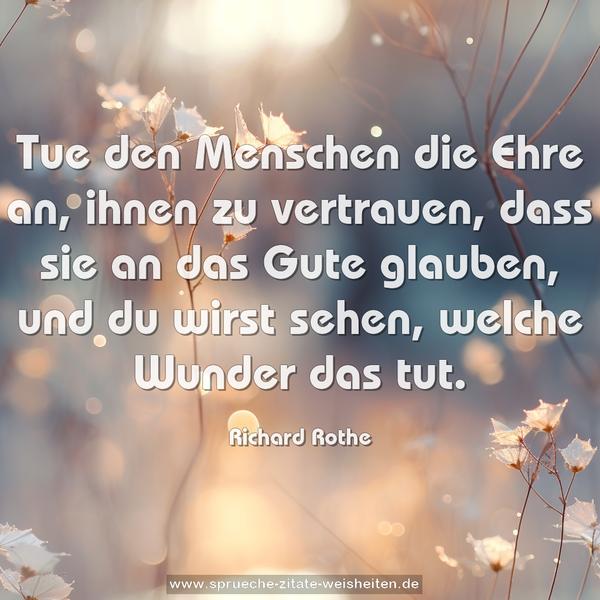 Tue den Menschen die Ehre an,
ihnen zu vertrauen, dass sie an das Gute glauben,
und du wirst sehen, welche Wunder das tut.