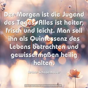 Der Morgen ist die Jugend des Tages.
Alles ist heiter, frisch und leicht.
Man soll ihn als Quintessenz des Lebens betrachten
und gewissermaßen heilig halten.