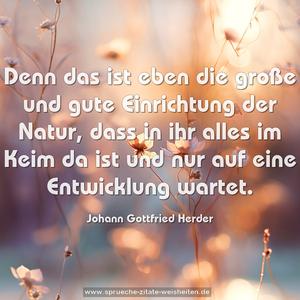 Denn das ist eben die große und gute
Einrichtung der Natur,
dass in ihr alles im Keim da ist
und nur auf eine Entwicklung wartet.