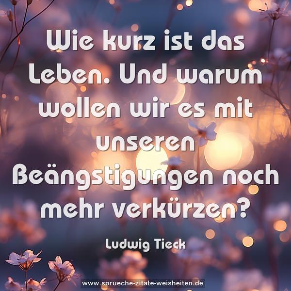 Wie kurz ist das Leben.
Und warum wollen wir es mit unseren Beängstigungen
noch mehr verkürzen?