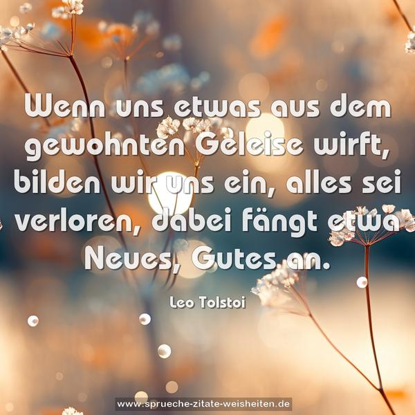 Wenn uns etwas aus dem gewohnten Geleise wirft,
bilden wir uns ein, alles sei verloren,
dabei fängt etwa Neues, Gutes an.