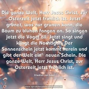 Die ganze Welt, Herr Jesus Christ,
zur Osterzeit jetzt fröhlich ist.
Jetzt grünet, was nur grünen kann,
die Bäum zu blühen fangen an.
So singen jetzt die Vögel all.
Jetzt singt und klingt die Nachtigall.
Der Sonnenschein jetzt kommt herein
und gibt der Welt ein` neuen Schein.
Die ganze Welt, Herr Jesus Christ,
zur Osterzeit jetzt fröhlich ist. 