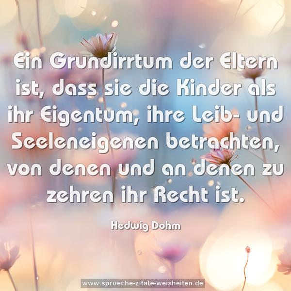 Ein Grundirrtum der Eltern ist,
dass sie die Kinder als ihr Eigentum, ihre Leib- und Seeleneigenen betrachten, von denen und an denen
zu zehren ihr Recht ist.