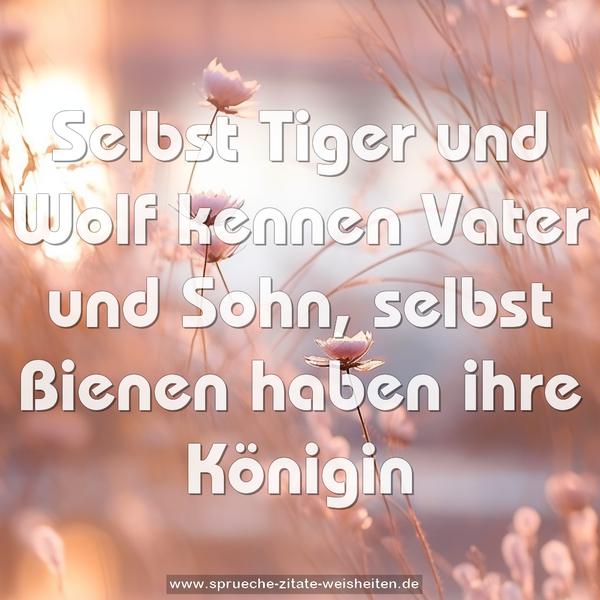 Selbst Tiger und Wolf kennen Vater und Sohn,
selbst Bienen haben ihre Königin