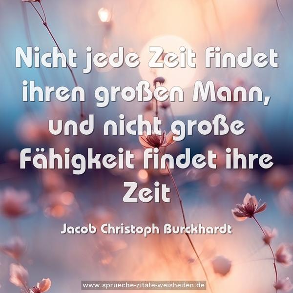 Nicht jede Zeit findet ihren großen Mann,
und nicht große Fähigkeit findet ihre Zeit