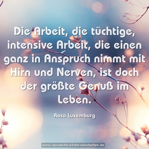 Die Arbeit, die tüchtige, intensive Arbeit, die einen ganz in Anspruch nimmt mit Hirn und Nerven, ist doch der größte Genuß im Leben.