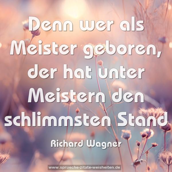 Denn wer als Meister geboren,
der hat unter Meistern den schlimmsten Stand