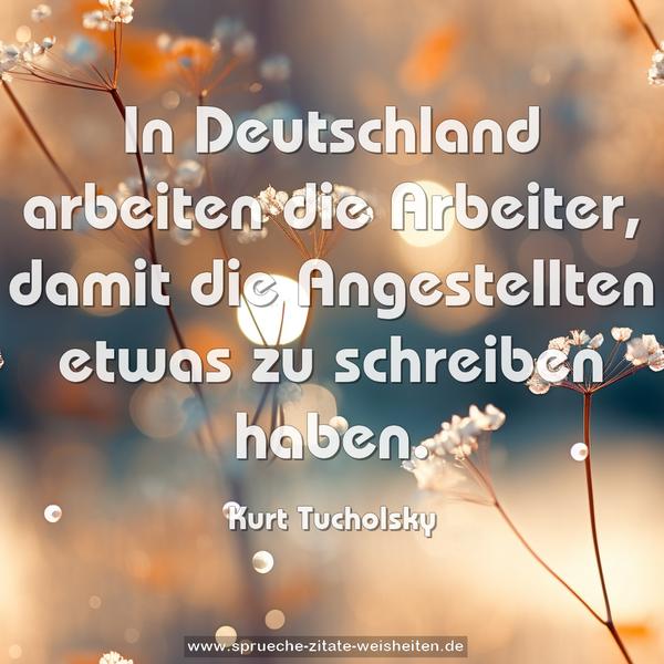 In Deutschland arbeiten die Arbeiter,
damit die Angestellten etwas zu schreiben haben.