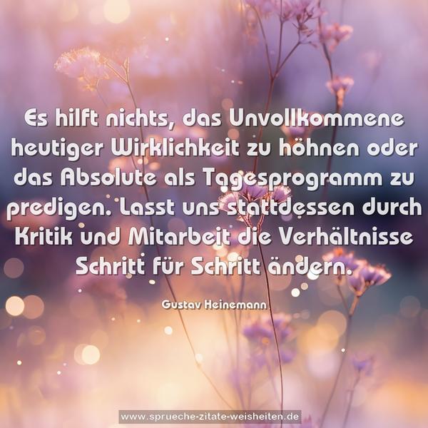 Es hilft nichts, das Unvollkommene heutiger Wirklichkeit zu höhnen oder das Absolute als Tagesprogramm zu predigen. Lasst uns stattdessen durch Kritik und Mitarbeit die Verhältnisse Schritt für Schritt ändern.