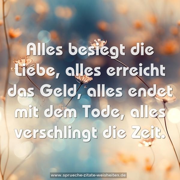 Alles besiegt die Liebe,
alles erreicht das Geld,
alles endet mit dem Tode,
alles verschlingt die Zeit.