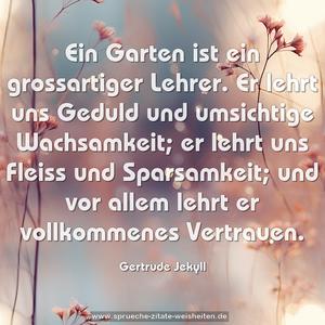 Ein Garten ist ein grossartiger Lehrer.
Er lehrt uns Geduld und umsichtige Wachsamkeit;
er lehrt uns Fleiss und Sparsamkeit;
und vor allem lehrt er vollkommenes Vertrauen.
