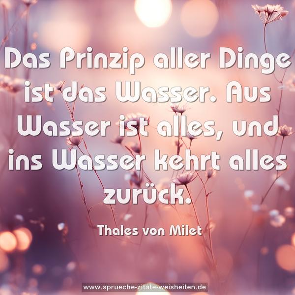 Das Prinzip aller Dinge ist das Wasser.
Aus Wasser ist alles,
und ins Wasser kehrt alles zurück.