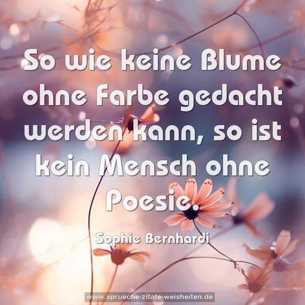 So wie keine Blume ohne Farbe gedacht werden kann,
so ist kein Mensch ohne Poesie.