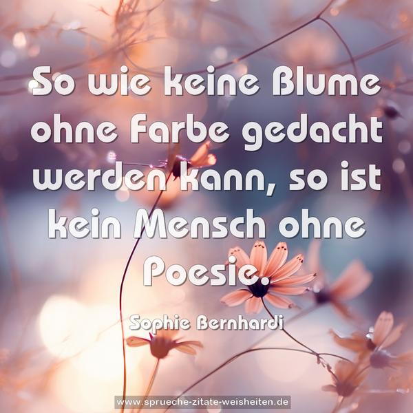 So wie keine Blume ohne Farbe gedacht werden kann,
so ist kein Mensch ohne Poesie.
