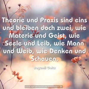 Theorie und Praxis sind eins und bleiben doch zwei, 
wie Materie und Geist, wie Seele und Leib, wie Mann und Weib, wie Denken und Schauen.