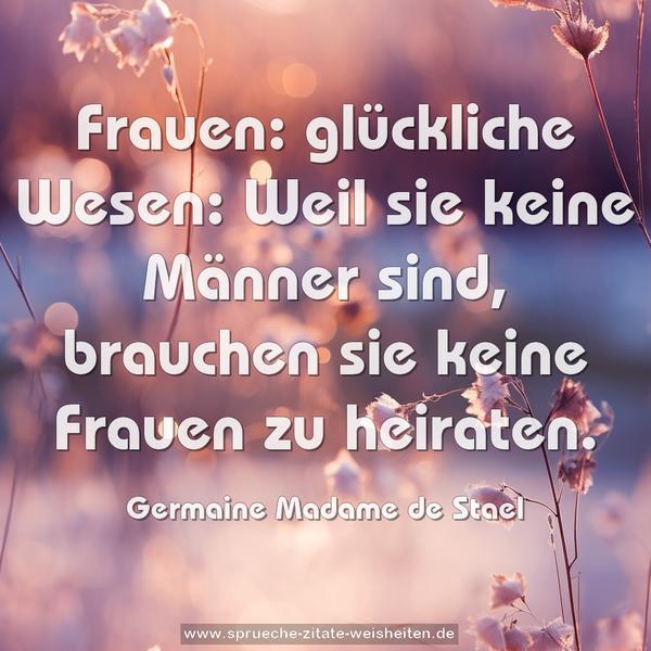 Frauen: glückliche Wesen:
Weil sie keine Männer sind,
brauchen sie keine Frauen zu heiraten.