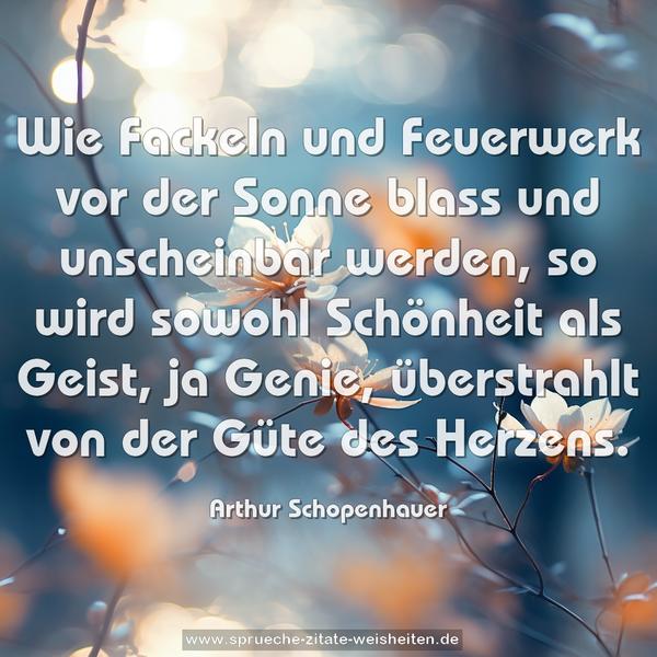 Wie Fackeln und Feuerwerk vor der Sonne blass und unscheinbar werden, so wird sowohl Schönheit als Geist, ja Genie, überstrahlt von der Güte des Herzens.