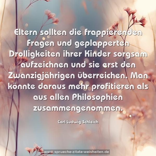 Eltern sollten die frappierenden Fragen und geplapperten Drolligkeiten ihrer Kinder sorgsam aufzeichnen und sie erst den Zwanzigjährigen überreichen. Man könnte daraus mehr profitieren als aus allen Philosophien zusammengenommen.