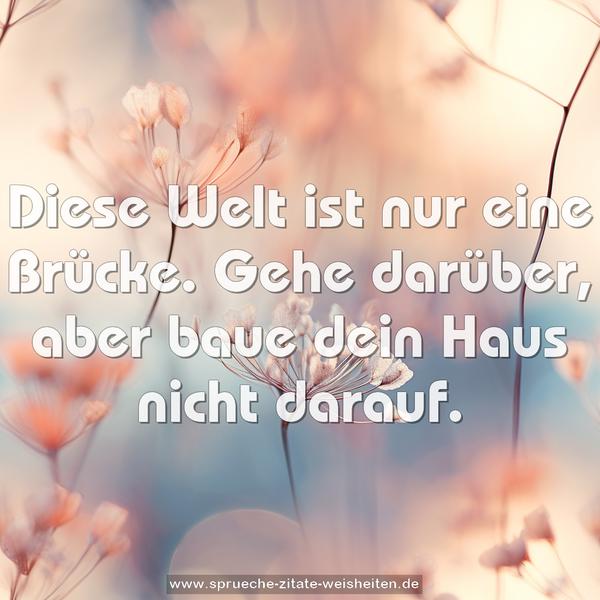 Diese Welt ist nur eine Brücke.
Gehe darüber, aber baue dein Haus nicht darauf.