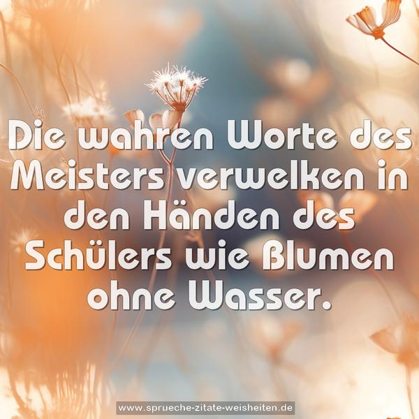 Die wahren Worte des Meisters
verwelken in den Händen des Schülers wie Blumen ohne Wasser.