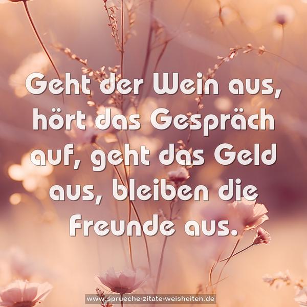 Geht der Wein aus, hört das Gespräch auf,
geht das Geld aus, bleiben die Freunde aus.
