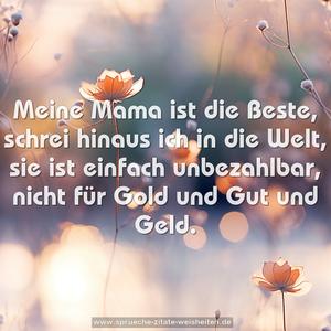 Meine Mama ist die Beste,
schrei hinaus ich in die Welt,
sie ist einfach unbezahlbar,
nicht für Gold und Gut und Geld. 