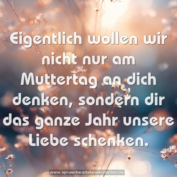 Eigentlich wollen wir nicht nur am Muttertag an dich denken, sondern dir das ganze Jahr unsere Liebe schenken. 