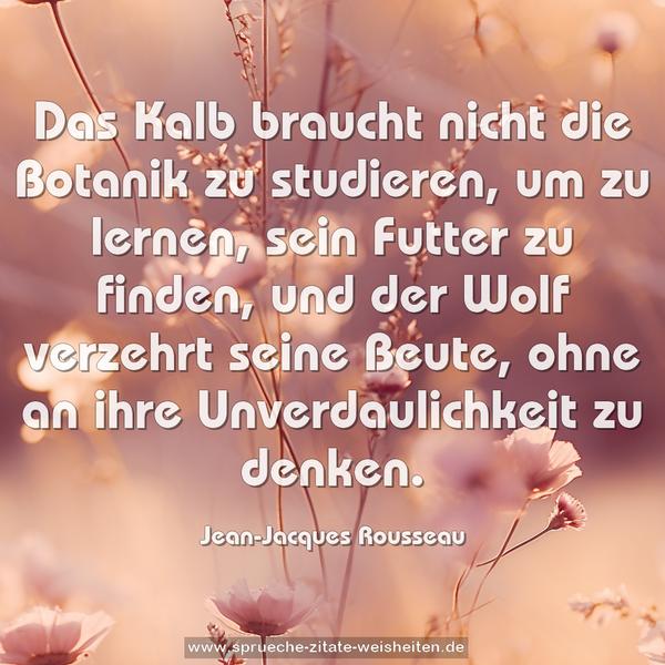 Das Kalb braucht nicht die Botanik zu studieren,
um zu lernen, sein Futter zu finden,
und der Wolf verzehrt seine Beute,
ohne an ihre Unverdaulichkeit zu denken.