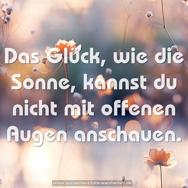 Das Glück, wie die Sonne,
kannst du nicht mit offenen Augen anschauen.