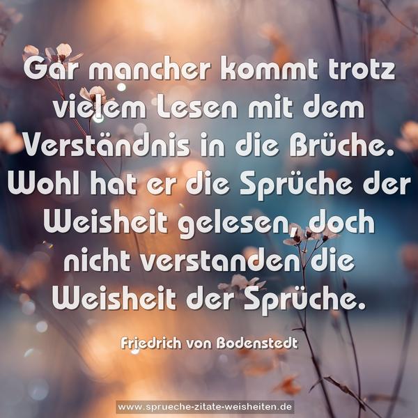 Gar mancher kommt trotz vielem Lesen
mit dem Verständnis in die Brüche.
Wohl hat er die Sprüche der Weisheit gelesen,
doch nicht verstanden die Weisheit der Sprüche.
