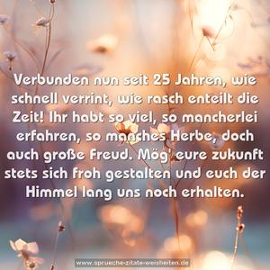 Verbunden nun seit 25 Jahren,
wie schnell verrint, wie rasch enteilt die Zeit!
Ihr habt so viel, so mancherlei erfahren,
so manches Herbe, doch auch große Freud.
Mög' eure zukunft stets sich froh gestalten
und euch der Himmel lang uns noch erhalten.