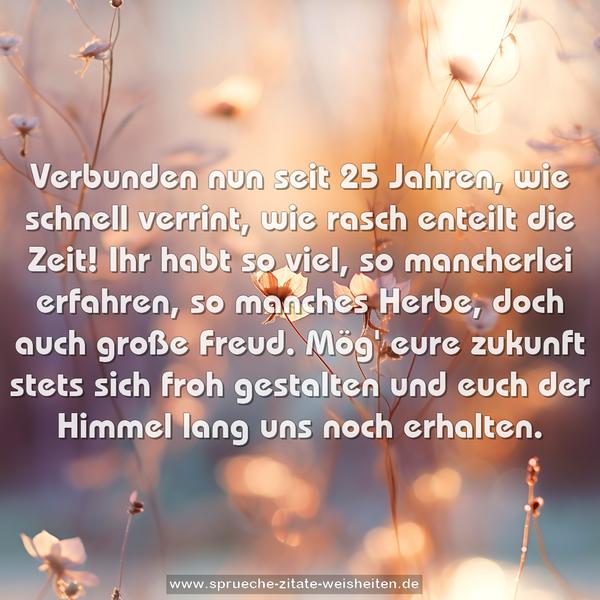Verbunden nun seit 25 Jahren,
wie schnell verrint, wie rasch enteilt die Zeit!
Ihr habt so viel, so mancherlei erfahren,
so manches Herbe, doch auch große Freud.
Mög' eure zukunft stets sich froh gestalten
und euch der Himmel lang uns noch erhalten.