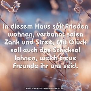 In diesem Haus soll Frieden wohnen,
verbannt seien Zank und Streit,
Mit Glück soll euch das Schicksal lohnen,
welch treue Freunde ihr uns seid.