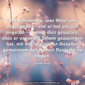 Das Schlimmste, was Hitler uns angetan hat
- und er hat uns viel angetan -
ist doch dies gewesen,
dass er uns in die Scham gezwungen hat,
mit ihm und seinen Gesellen gemeinsam
den Namen Deutsche zu tragen.
