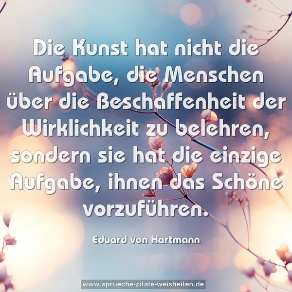 Die Kunst hat nicht die Aufgabe,
die Menschen über die Beschaffenheit der Wirklichkeit zu belehren, sondern sie hat die einzige Aufgabe, ihnen das Schöne vorzuführen.