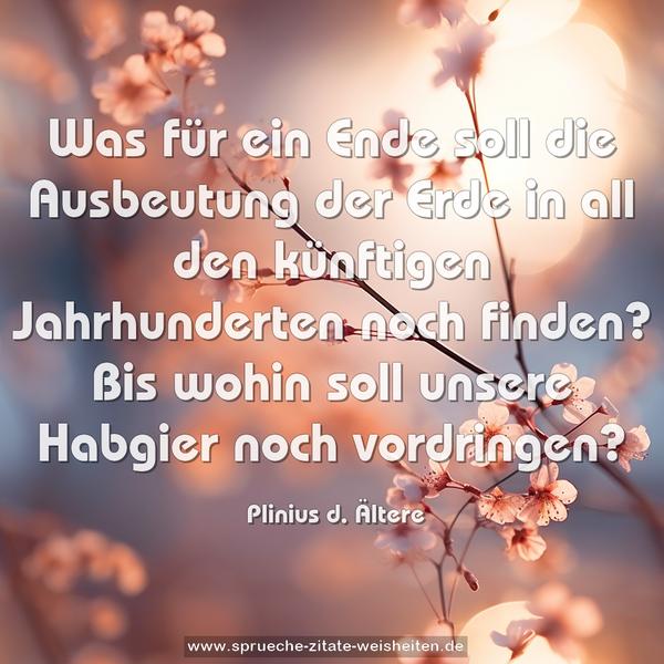 Was für ein Ende soll die Ausbeutung der Erde in all den künftigen Jahrhunderten noch finden?
Bis wohin soll unsere Habgier noch vordringen?