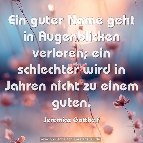 Ein guter Name geht in Augenblicken verloren;
ein schlechter wird in Jahren nicht zu einem guten.